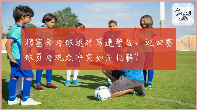 穆塞蒂与球迷对骂遭警告，巡回赛球员与观众冲突如何化解？
