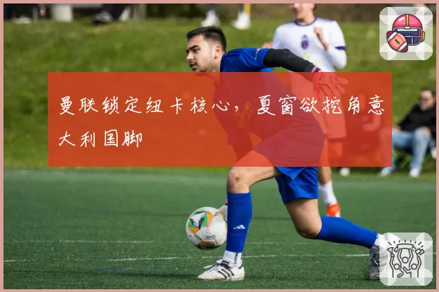 曼联锁定纽卡核心，夏窗欲挖角意大利国脚