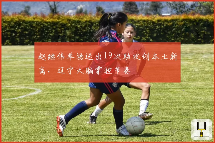 赵继伟单场送出19次助攻创本土新高，辽宁大脑掌控节奏