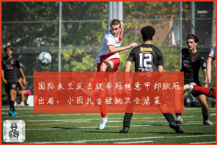 国际米兰反击效率冠绝意甲却欧冠出局,小因扎吉被批只会虐菜