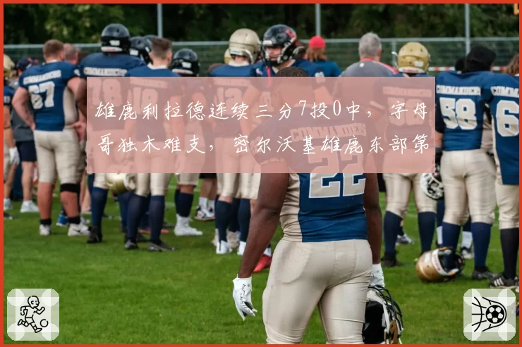 雄鹿利拉德连续三分7投0中，字母哥独木难支，密尔沃基雄鹿东部第二宝座岌岌可危？