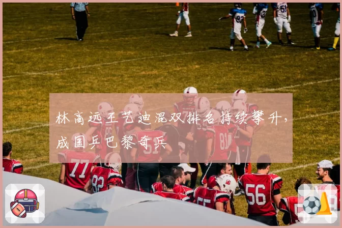 林高远王艺迪混双排名持续攀升，成国乒巴黎奇兵