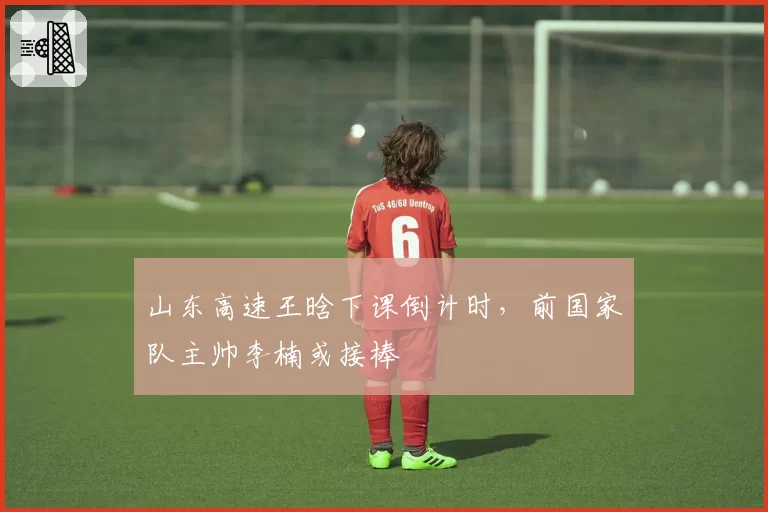 山东高速王晗下课倒计时，前国家队主帅李楠或接棒