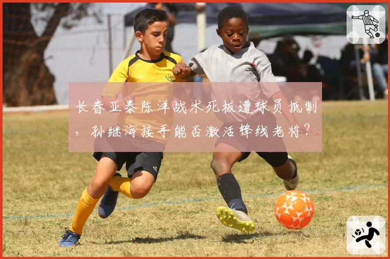 长春亚泰陈洋战术死板遭球员抵制，孙继海接手能否激活锋线老将？