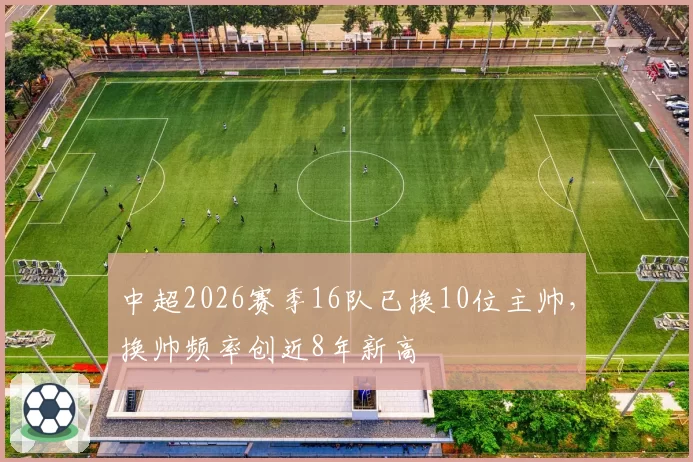 中超2026赛季16队已换10位主帅，换帅频率创近8年新高