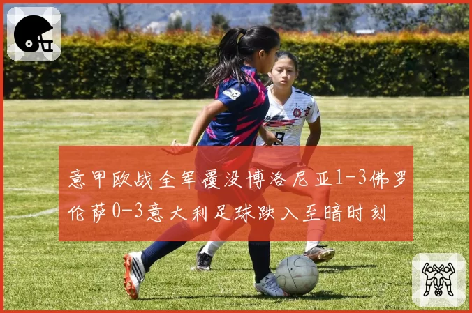 意甲欧战全军覆没博洛尼亚1-3佛罗伦萨0-3意大利足球跌入至暗时刻