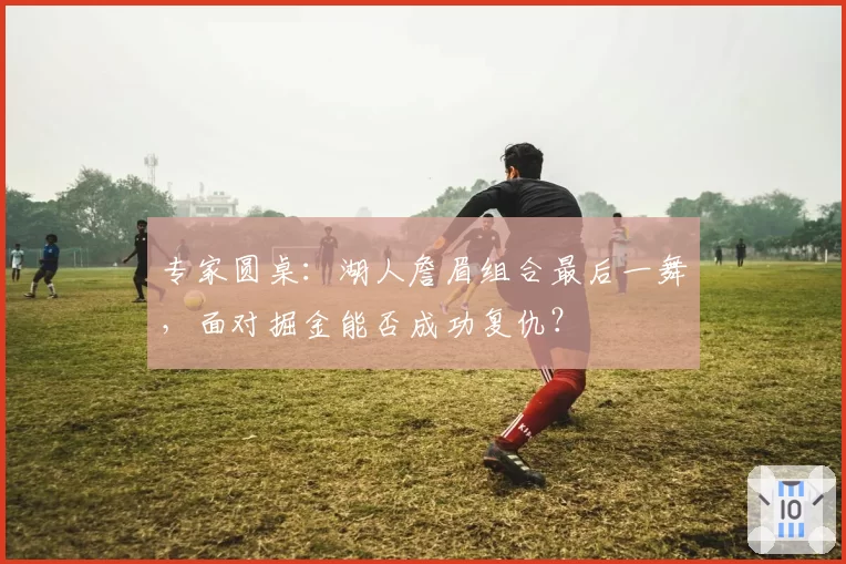 专家圆桌：湖人詹眉组合最后一舞，面对掘金能否成功复仇？