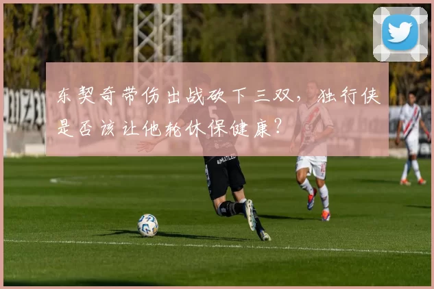 东契奇带伤出战砍下三双，独行侠是否该让他轮休保健康？
