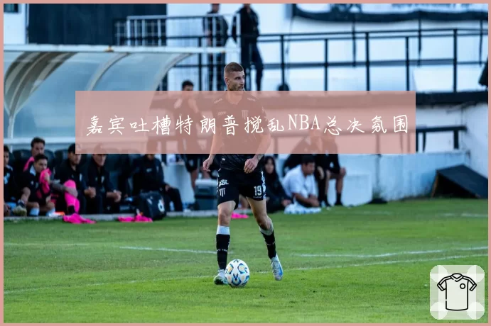嘉宾吐槽特朗普搅乱NBA总决氛围