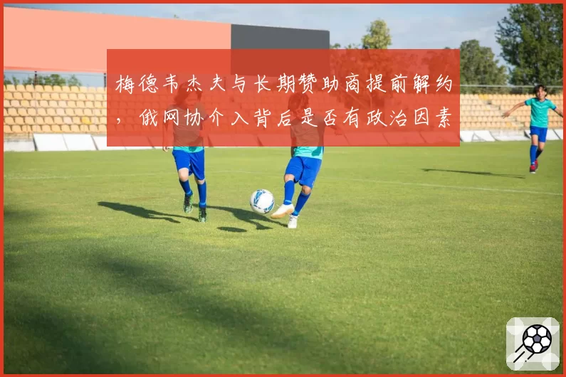 梅德韦杰夫与长期赞助商提前解约，俄网协介入背后是否有政治因素？