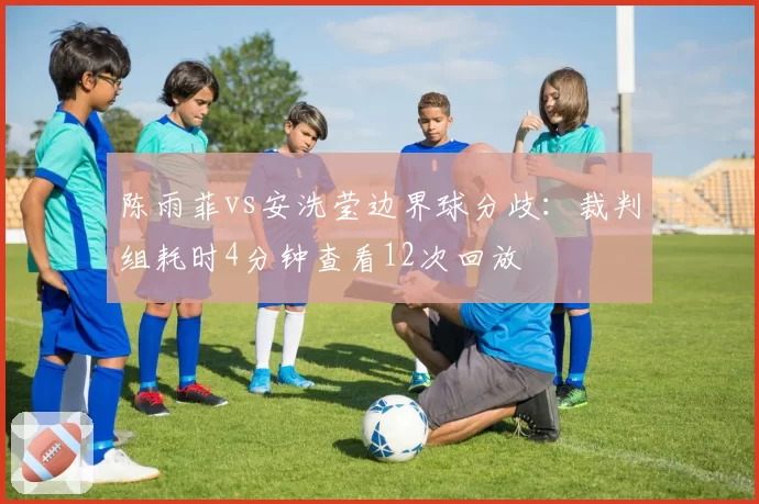 陈雨菲vs安洗莹边界球分歧：裁判组耗时4分钟查看12次回放