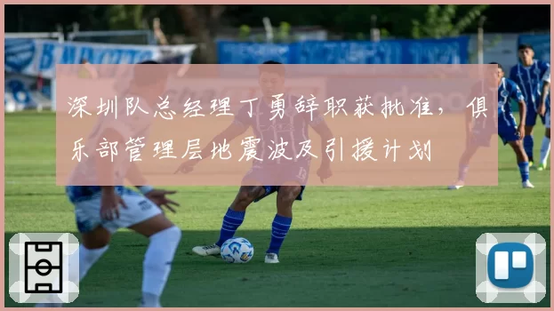深圳队总经理丁勇辞职获批准，俱乐部管理层地震波及引援计划