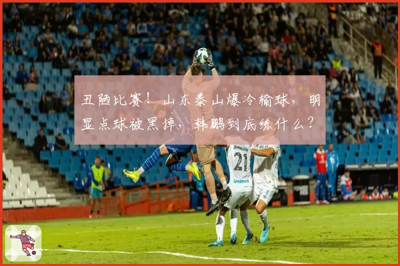 丑陋比赛！山东泰山爆冷输球，明显点球被黑掉，韩鹏到底练什么？