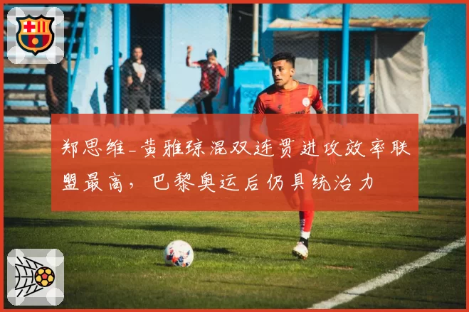 郑思维_黄雅琼混双连贯进攻效率联盟最高，巴黎奥运后仍具统治力