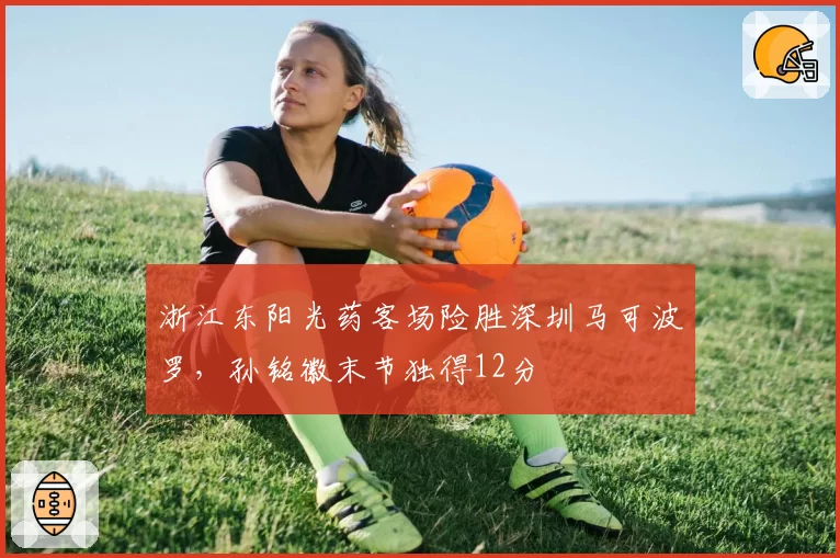 浙江东阳光药客场险胜深圳马可波罗，孙铭徽末节独得12分
