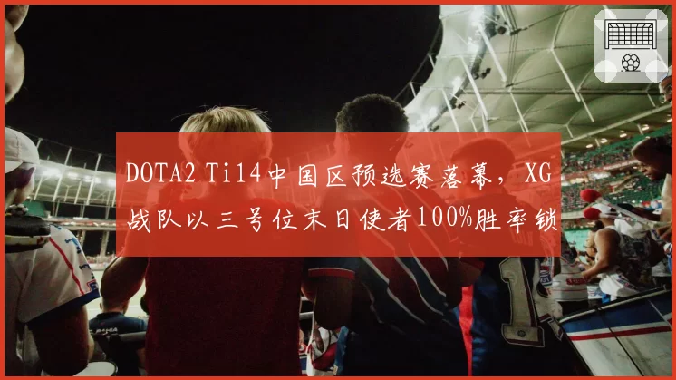 DOTA2 Ti14中国区预选赛落幕，XG战队以三号位末日使者100%胜率锁定正赛名额