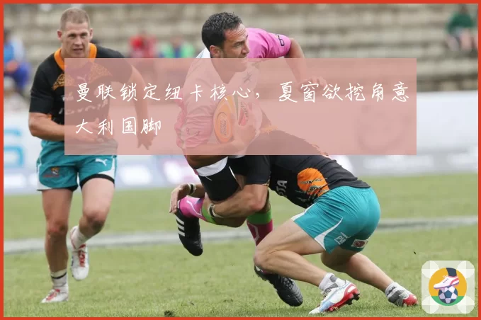 曼联锁定纽卡核心，夏窗欲挖角意大利国脚