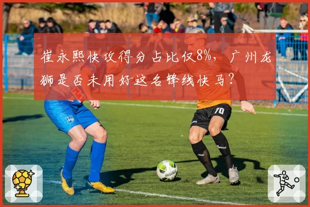 崔永熙快攻得分占比仅8%，广州龙狮是否未用好这名锋线快马？