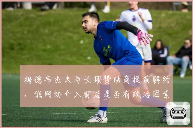 梅德韦杰夫与长期赞助商提前解约，俄网协介入背后是否有政治因素？