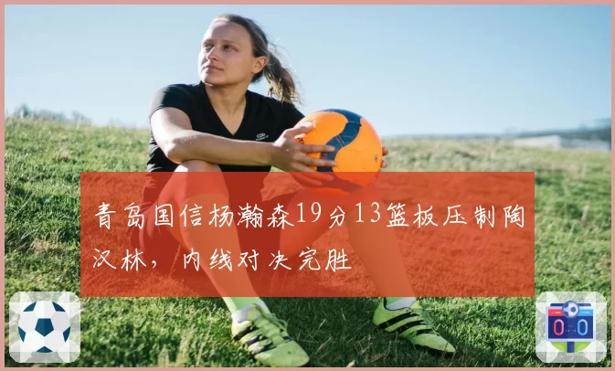 青岛国信杨瀚森19分13篮板压制陶汉林，内线对决完胜