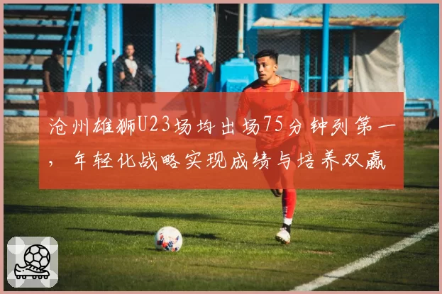 沧州雄狮U23场均出场75分钟列第一，年轻化战略实现成绩与培养双赢