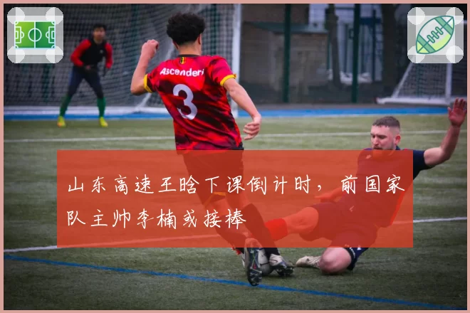 山东高速王晗下课倒计时，前国家队主帅李楠或接棒