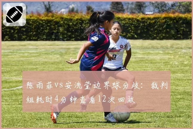 陈雨菲vs安洗莹边界球分歧：裁判组耗时4分钟查看12次回放