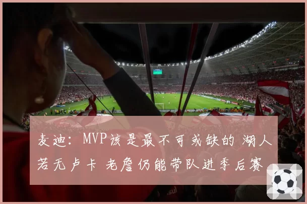 麦迪：MVP该是最不可或缺的 湖人若无卢卡 老詹仍能带队进季后赛