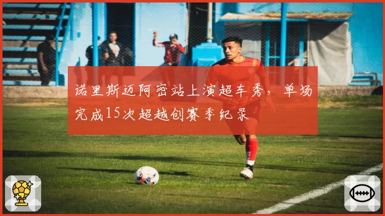 诺里斯迈阿密站上演超车秀，单场完成15次超越创赛季纪录