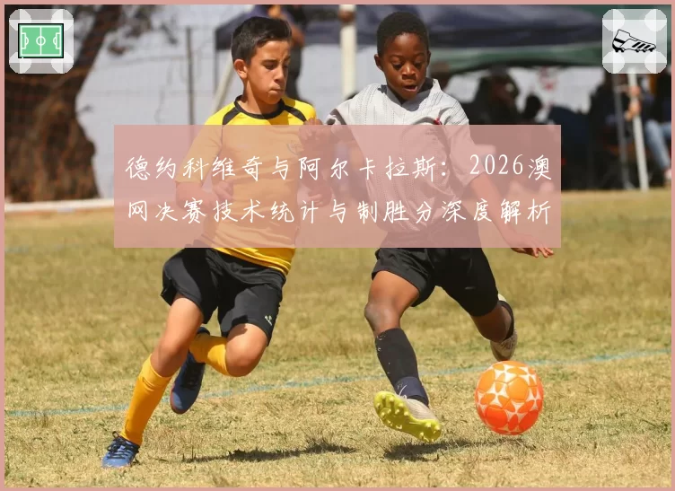 德约科维奇与阿尔卡拉斯：2026澳网决赛技术统计与制胜分深度解析