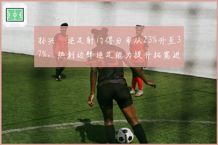 孙兴慜逆足射门得分率从23%升至37%,热刺边锋逆足能力提升拓宽进攻手段