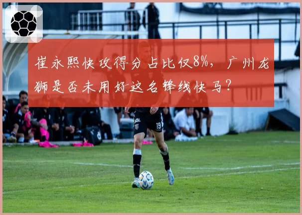 崔永熙快攻得分占比仅8%，广州龙狮是否未用好这名锋线快马？