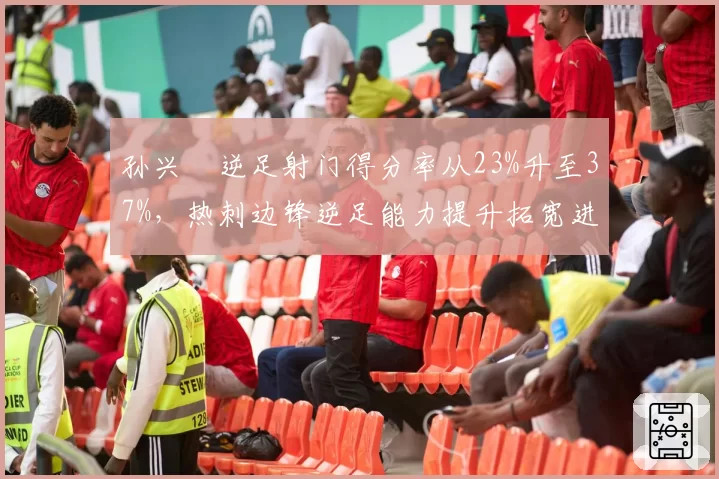 孙兴慜逆足射门得分率从23%升至37%,热刺边锋逆足能力提升拓宽进攻手段