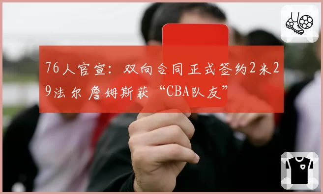 76人官宣：双向合同正式签约2米29法尔 詹姆斯获“CBA队友”