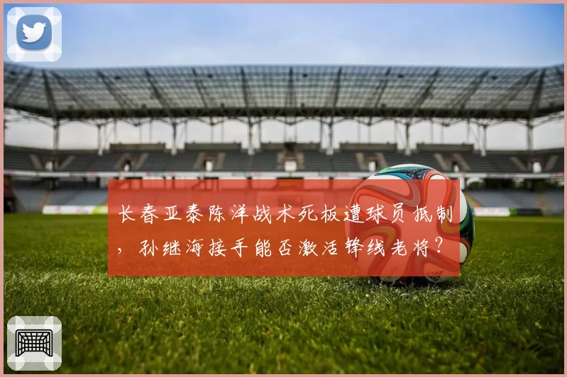 长春亚泰陈洋战术死板遭球员抵制，孙继海接手能否激活锋线老将？