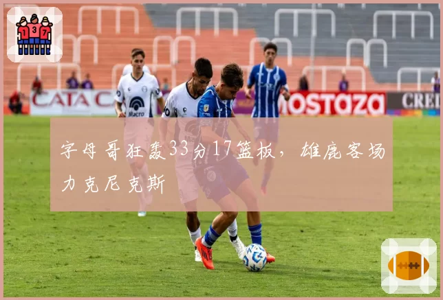 字母哥狂轰33分17篮板，雄鹿客场力克尼克斯