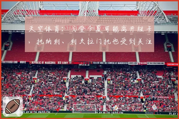 天空体育：戈登今夏可能离开纽卡，托纳利、利夫拉门托也受到关注