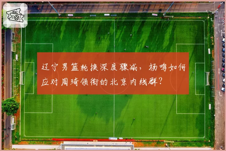 辽宁男篮轮换深度骤减，杨鸣如何应对周琦领衔的北京内线群？
