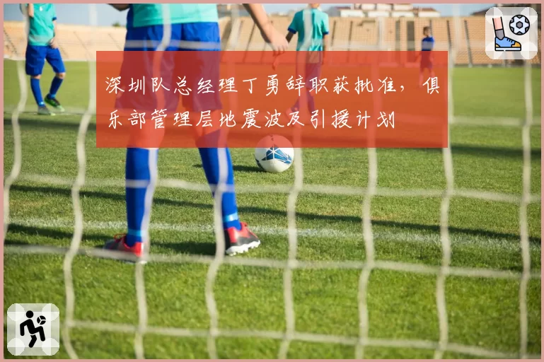 深圳队总经理丁勇辞职获批准，俱乐部管理层地震波及引援计划