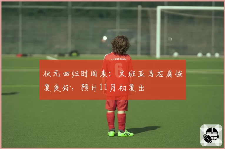 状元回归时间表：文班亚马右肩恢复良好，预计11月初复出