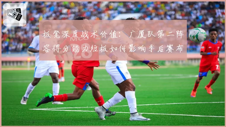 板凳深度战术价值：广厦队第二阵容得分能力短板如何影响季后赛布局？