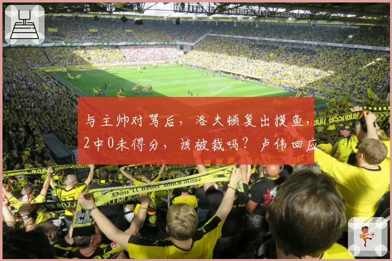 与主帅对骂后，洛夫顿复出摸鱼，2中0未得分，该被裁吗？卢伟回应