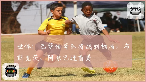 世体：巴萨传奇队将战利物浦，布斯克茨、阿尔巴迎首秀