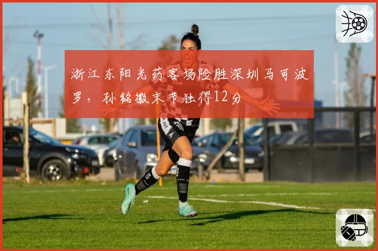 浙江东阳光药客场险胜深圳马可波罗，孙铭徽末节独得12分