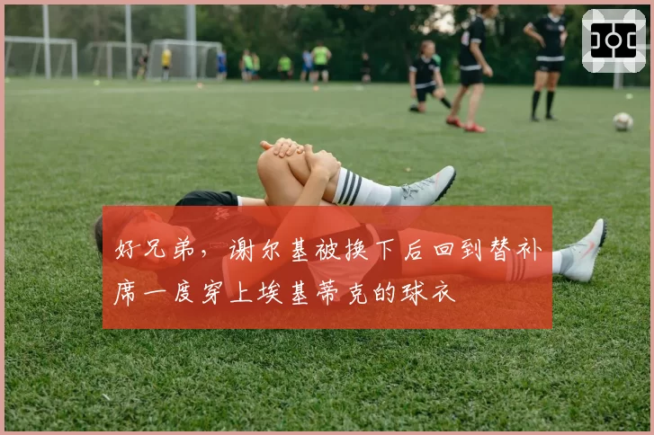 好兄弟，谢尔基被换下后回到替补席一度穿上埃基蒂克的球衣