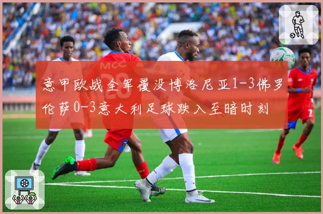 意甲欧战全军覆没博洛尼亚1-3佛罗伦萨0-3意大利足球跌入至暗时刻