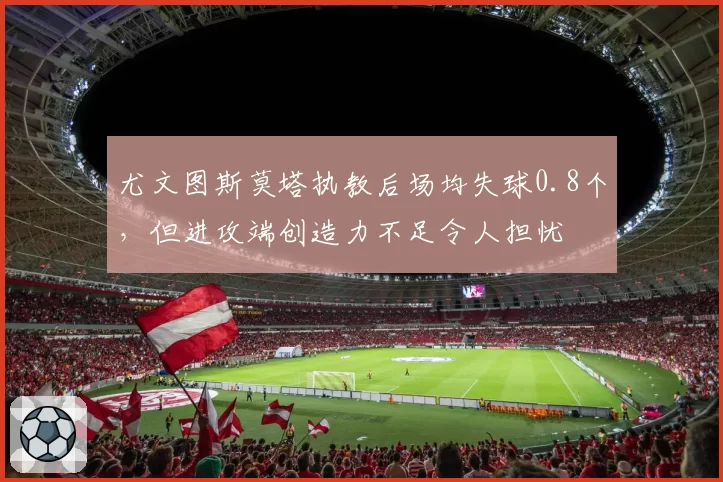 尤文图斯莫塔执教后场均失球0.8个，但进攻端创造力不足令人担忧