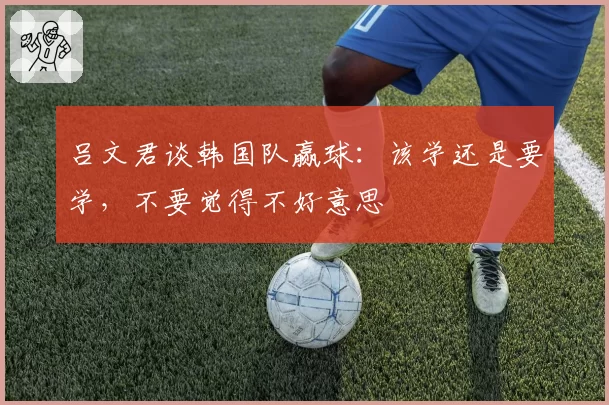 吕文君谈韩国队赢球：该学还是要学，不要觉得不好意思
