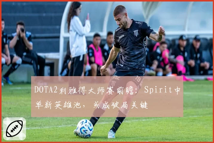 DOTA2利雅得大师赛前瞻:Spirit中单新英雄池,或成破局关键