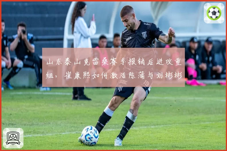 山东泰山克雷桑赛季报销后进攻重组，崔康熙如何激活陈蒲与刘彬彬？